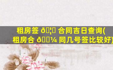 租房签 🦆 合同吉日查询(租房合 🐼 同几号签比较好)